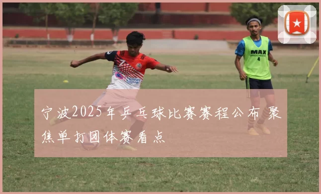 宁波2025年乒乓球比赛赛程公布 聚焦单打团体赛看点