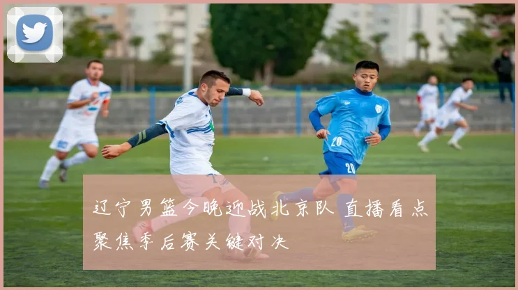 辽宁男篮今晚迎战北京队 直播看点聚焦季后赛关键对决