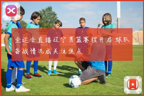 全运会直播辽宁男篮赛程开启 球队备战情况成关注焦点