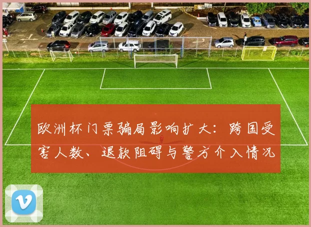 欧洲杯门票骗局影响扩大：跨国受害人数、退款阻碍与警方介入情况