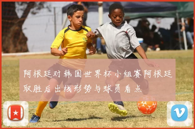 阿根廷对韩国世界杯小组赛阿根廷取胜后出线形势与球员看点