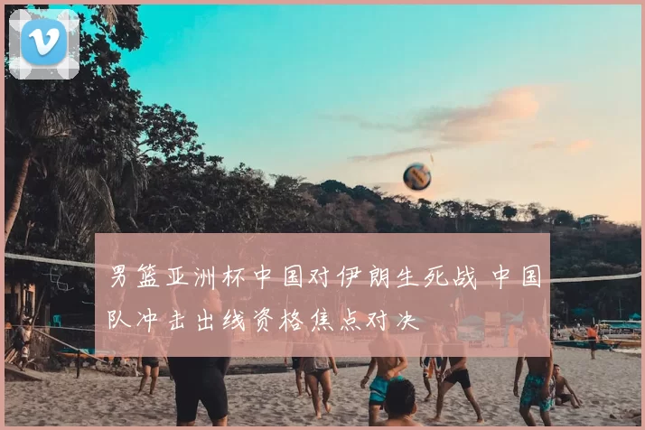 男篮亚洲杯中国对伊朗生死战 中国队冲击出线资格焦点对决