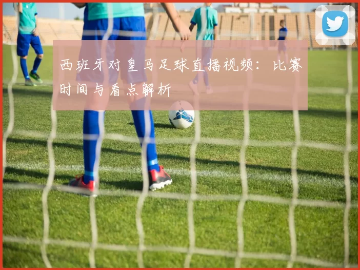 西班牙对皇马足球直播视频：比赛时间与看点解析