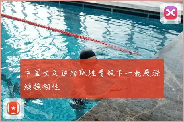 中国女足逆转取胜晋级下一轮展现顽强韧性