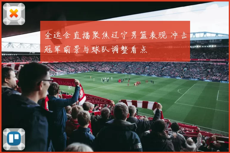 全运会直播聚焦辽宁男篮表现 冲击冠军前景与球队调整看点