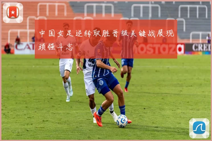 中国女足逆转取胜晋级关键战展现顽强斗志
