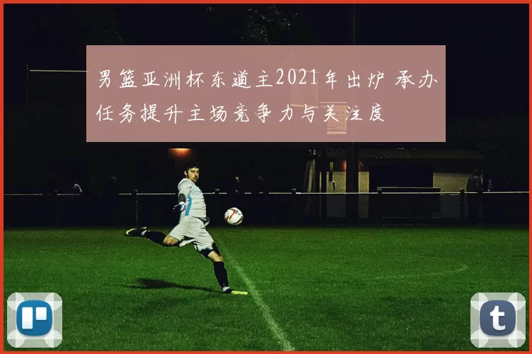 男篮亚洲杯东道主2021年出炉 承办任务提升主场竞争力与关注度