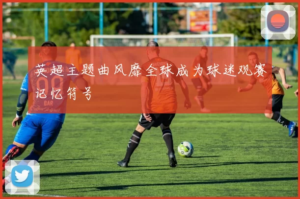 英超主题曲风靡全球成为球迷观赛记忆符号