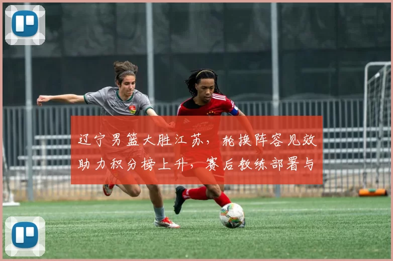 辽宁男篮大胜江苏，轮换阵容见效助力积分榜上升，赛后教练部署与后续看点