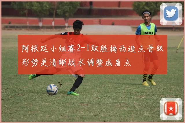 阿根廷小组赛2-1取胜梅西造点晋级形势更清晰战术调整成看点