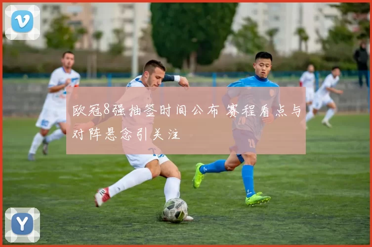 欧冠8强抽签时间公布 赛程看点与对阵悬念引关注