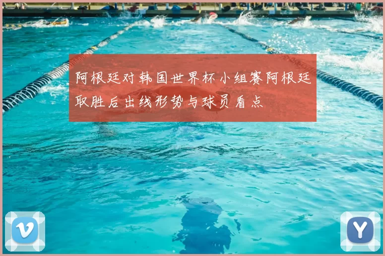 阿根廷对韩国世界杯小组赛阿根廷取胜后出线形势与球员看点