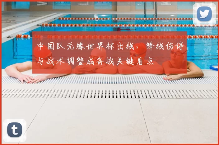 中国队无缘世界杯出线，锋线伤停与战术调整成备战关键看点