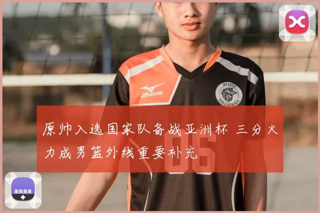 原帅入选国家队备战亚洲杯 三分火力成男篮外线重要补充