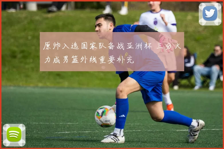 原帅入选国家队备战亚洲杯 三分火力成男篮外线重要补充