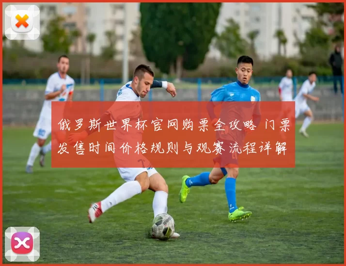 俄罗斯世界杯官网购票全攻略 门票发售时间价格规则与观赛流程详解