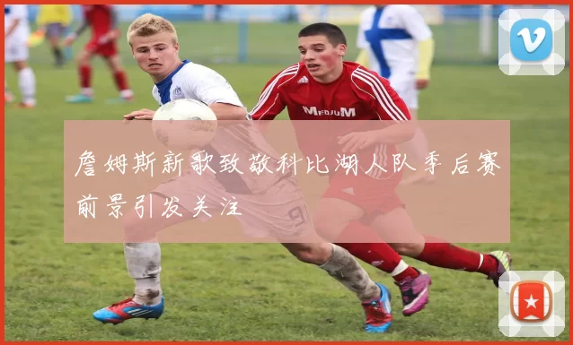 詹姆斯新歌致敬科比湖人队季后赛前景引发关注