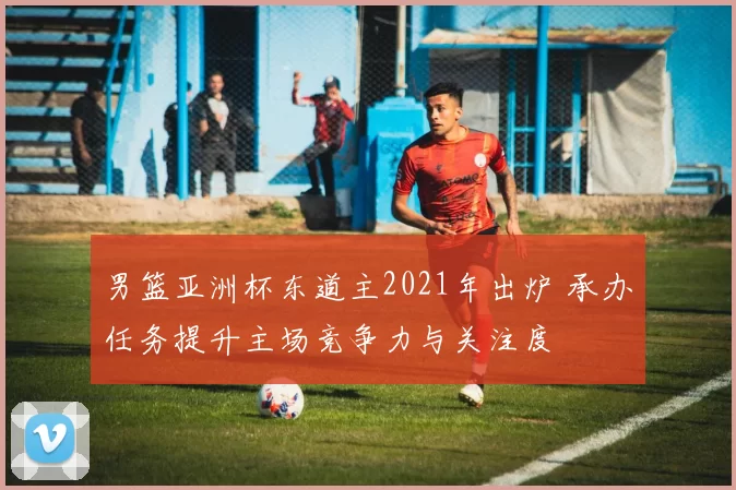 男篮亚洲杯东道主2021年出炉 承办任务提升主场竞争力与关注度