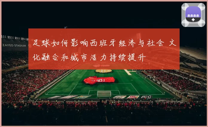 足球如何影响西班牙经济与社会 文化融合和城市活力持续提升