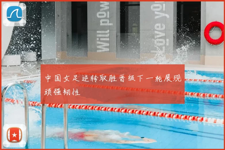 中国女足逆转取胜晋级下一轮展现顽强韧性