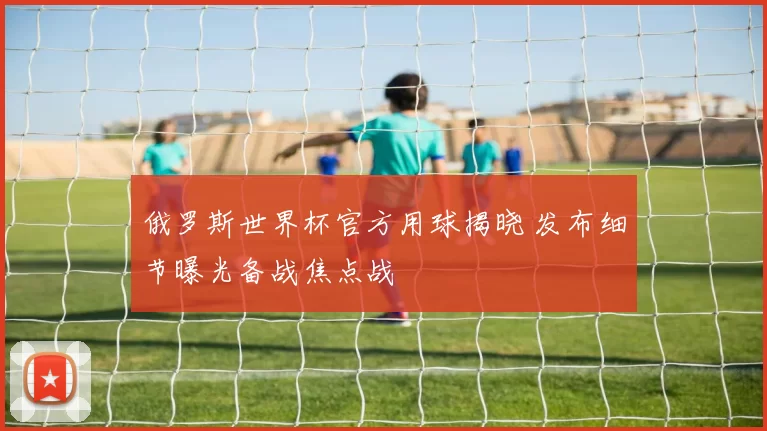 俄罗斯世界杯官方用球揭晓 发布细节曝光备战焦点战