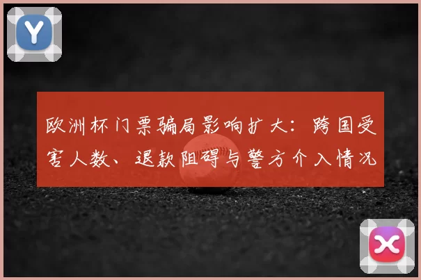 欧洲杯门票骗局影响扩大：跨国受害人数、退款阻碍与警方介入情况