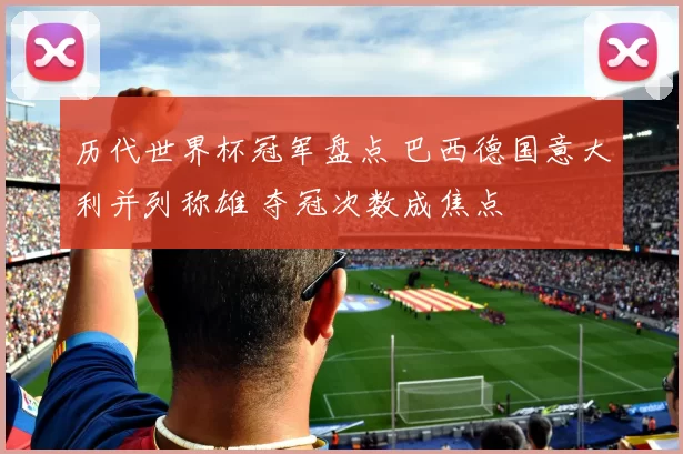 历代世界杯冠军盘点 巴西德国意大利并列称雄 夺冠次数成焦点