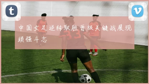 中国女足逆转取胜晋级关键战展现顽强斗志