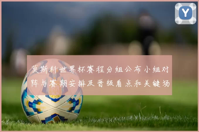莫斯科世界杯赛程分组公布小组对阵与赛期安排及晋级看点和关键场次