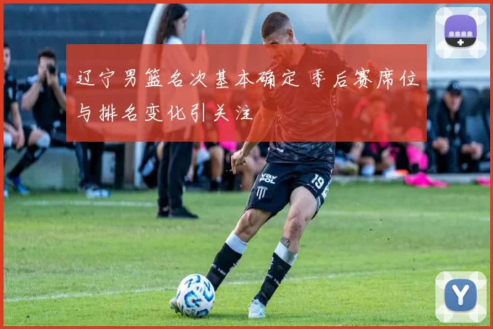 辽宁男篮名次基本确定 季后赛席位与排名变化引关注