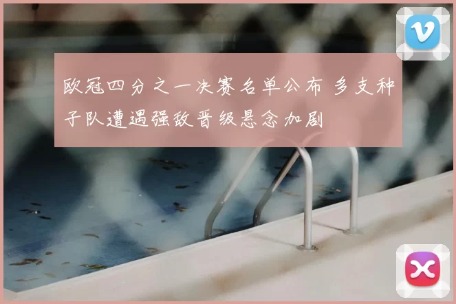 欧冠四分之一决赛名单公布 多支种子队遭遇强敌晋级悬念加剧