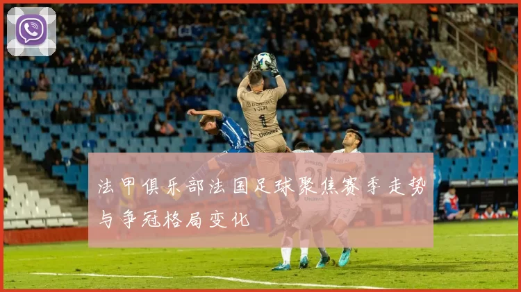 法甲俱乐部法国足球聚焦赛季走势与争冠格局变化