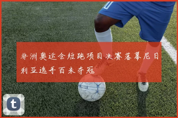 非洲奥运会短跑项目决赛落幕尼日利亚选手百米夺冠