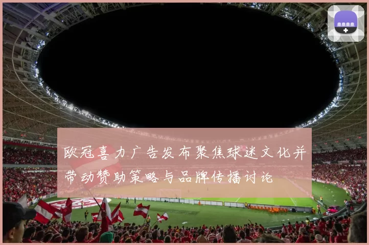 欧冠喜力广告发布聚焦球迷文化并带动赞助策略与品牌传播讨论