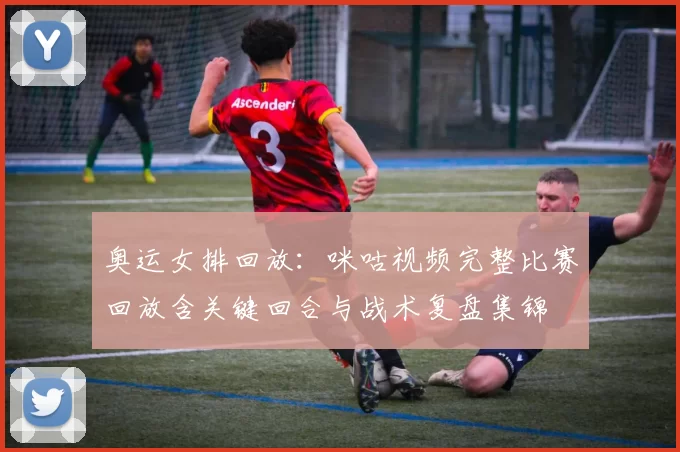 奥运女排回放:咪咕视频完整比赛回放含关键回合与战术复盘集锦