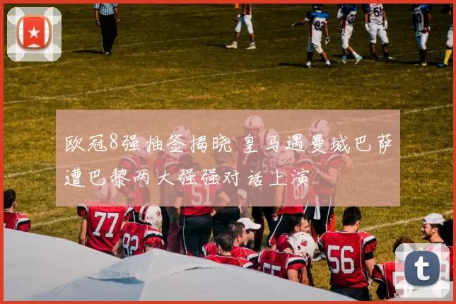 欧冠8强抽签揭晓 皇马遇曼城巴萨遭巴黎两大强强对话上演