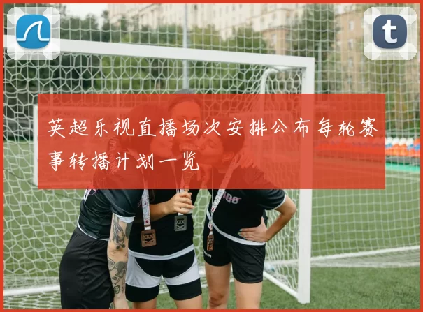 英超乐视直播场次安排公布每轮赛事转播计划一览