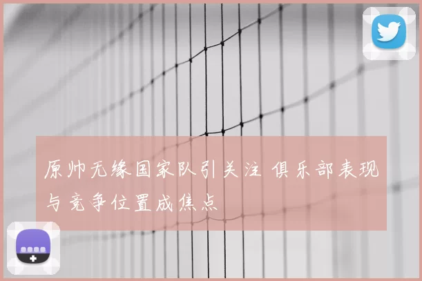 原帅无缘国家队引关注 俱乐部表现与竞争位置成焦点