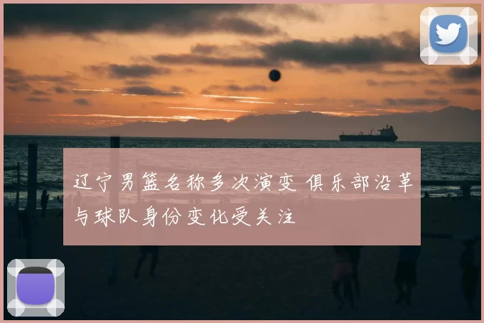 辽宁男篮名称多次演变 俱乐部沿革与球队身份变化受关注