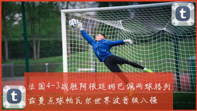 法国4-3战胜阿根廷姆巴佩两球格列兹曼点球帕瓦尔世界波晋级八强