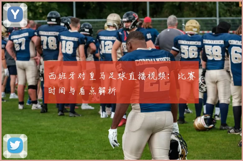 西班牙对皇马足球直播视频：比赛时间与看点解析