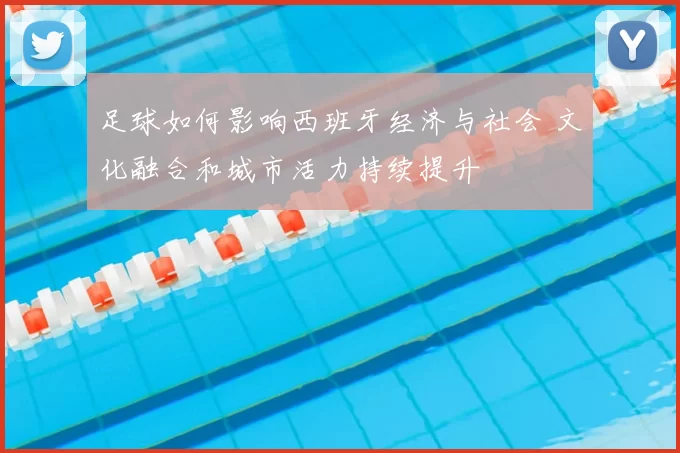 足球如何影响西班牙经济与社会 文化融合和城市活力持续提升