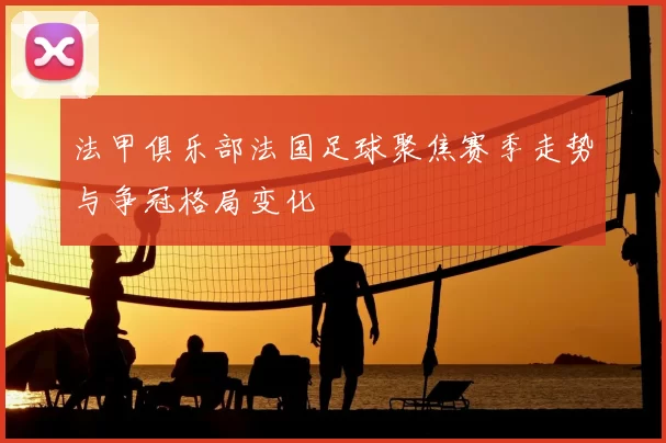 法甲俱乐部法国足球聚焦赛季走势与争冠格局变化