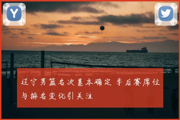 辽宁男篮名次基本确定 季后赛席位与排名变化引关注