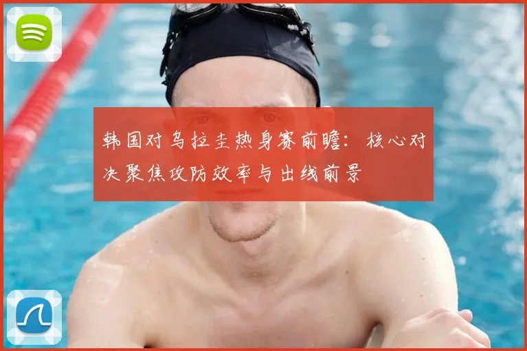 韩国对乌拉圭热身赛前瞻：核心对决聚焦攻防效率与出线前景