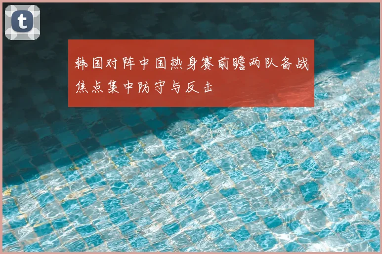 韩国对阵中国热身赛前瞻两队备战焦点集中防守与反击