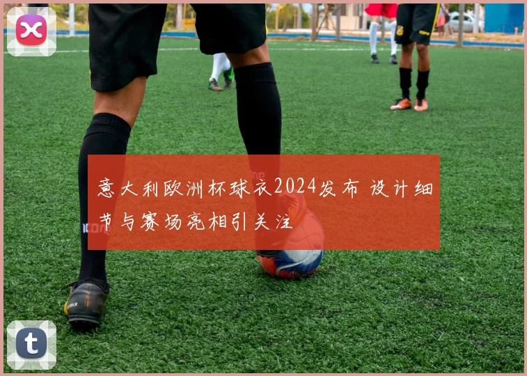 意大利欧洲杯球衣2024发布 设计细节与赛场亮相引关注
