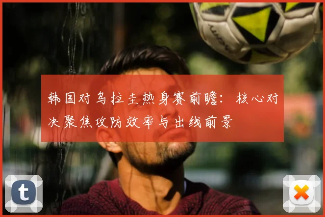 韩国对乌拉圭热身赛前瞻：核心对决聚焦攻防效率与出线前景