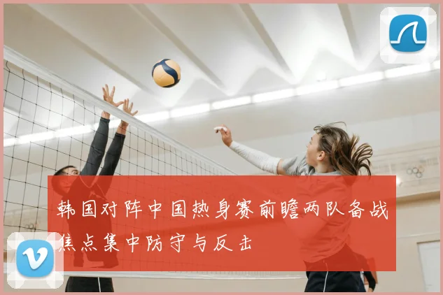 韩国对阵中国热身赛前瞻两队备战焦点集中防守与反击