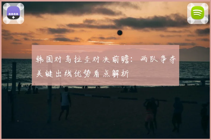 韩国对乌拉圭对决前瞻：两队争夺关键出线优势看点解析